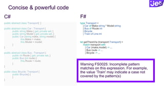 Concise & powerful code
public abstract class Transport{ }
public abstract class Car : Transport {
public string Make { get; private set; }
public string Model { get; private set; }
public Car (string make, string model) {
this.Make = make;
this.Model = model;
}
}
public abstract class Bus : Transport {
public int Route { get; private set; }
public Bus (int route) {
this.Route = route;
}
}
public class Bicycle: Transport {
public Bicycle() {
}
}
type Transport =
| Car of Make:string * Model:string
| Bus of Route:int
| Bicycle
| Train of Line:int
let getThereVia (transport:Transport) =
match transport with
| Car (make,model) -> ...
| Bus route -> ...
| Bicycle -> ...
Warning FS0025: Incomplete pattern
matches on this expression. For example,
the value ’Train' may indicate a case not
covered by the pattern(s)
C# F#
 