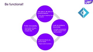 Be functional!
Prefer immutability
Avoid state changes,
side effects, and
mutable data
Use data in  data out
transformations
Think about mapping inputs
to outputs.
Look at problems
recursively
Consider successively
smaller chunks of the
same problem
Treat functions as
unit of work
Higher-order functions
 
