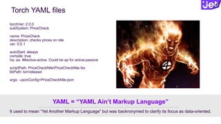 Torch YAML files
torchVer: 2.0.0
subSystem: PriceCheck
name: PriceCheck
description: checks prices on nile
ver: 0.0.1
autoStart: always
compile: true
ha: aa ##active-active. Could be ap for active-passive
scriptPath: PriceCheckNilePriceCheckNile.fsx
libPath: binrelease
args: --jsonConfig=PriceCheckNile.json
It used to mean “Yet Another Markup Language” but was backronymed to clarify its focus as data-oriented.
YAML = “YAML Ain’t Markup Language”
 