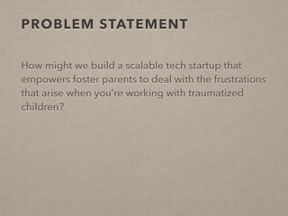PROBLEM STATEMENT
How might we build a scalable tech startup that
empowers foster parents to deal with the frustrations
that arise when you’re working with traumatized
children?
 