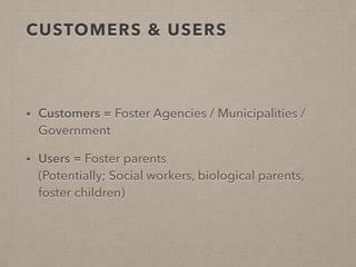 CUSTOMERS & USERS
• Customers = Foster Agencies / Municipalities /
Government
• Users = Foster parents  
(Potentially; Social workers, biological parents,
foster children)
 
