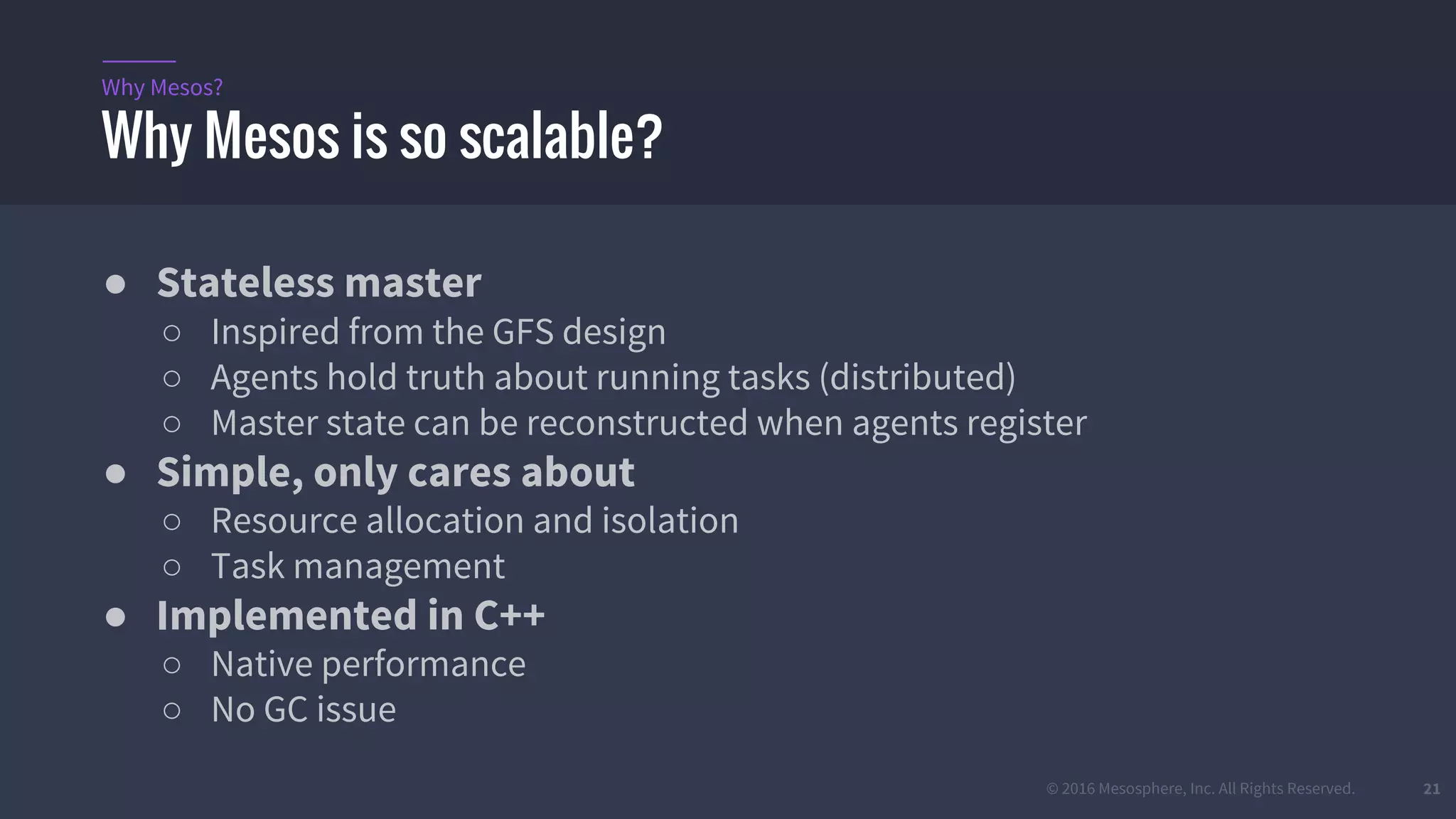 © 2016 Mesosphere, Inc. All Rights Reserved. 21
● Stateless master
○ Inspired from the GFS design
○ Agents hold truth about running tasks (distributed)
○ Master state can be reconstructed when agents register
● Simple, only cares about
○ Resource allocation and isolation
○ Task management
● Implemented in C++
○ Native performance
○ No GC issue
Why Mesos is so scalable?
Why Mesos?
 