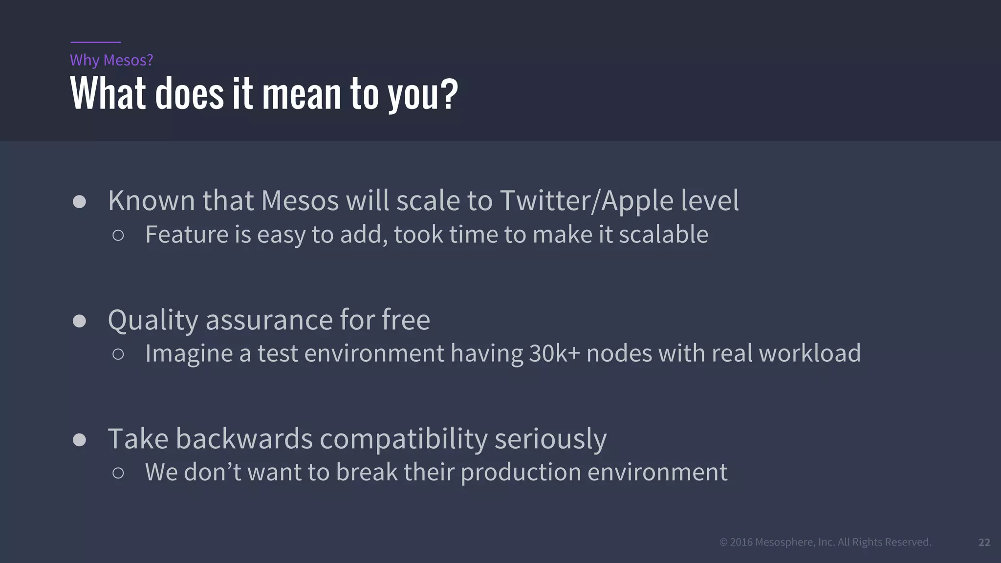 © 2016 Mesosphere, Inc. All Rights Reserved. 22
● Known that Mesos will scale to Twitter/Apple level
○ Feature is easy to add, took time to make it scalable
● Quality assurance for free
○ Imagine a test environment having 30k+ nodes with real workload
● Take backwards compatibility seriously
○ We don’t want to break their production environment
What does it mean to you?
Why Mesos?
 