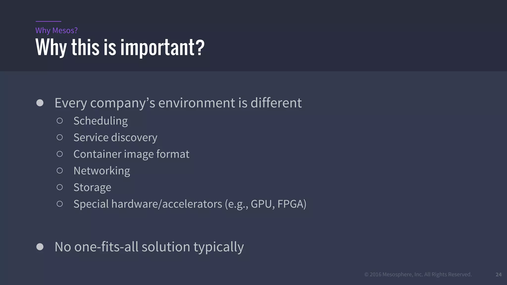 © 2016 Mesosphere, Inc. All Rights Reserved. 24
● Every company’s environment is different
○ Scheduling
○ Service discovery
○ Container image format
○ Networking
○ Storage
○ Special hardware/accelerators (e.g., GPU, FPGA)
● No one-fits-all solution typically
Why this is important?
Why Mesos?
 