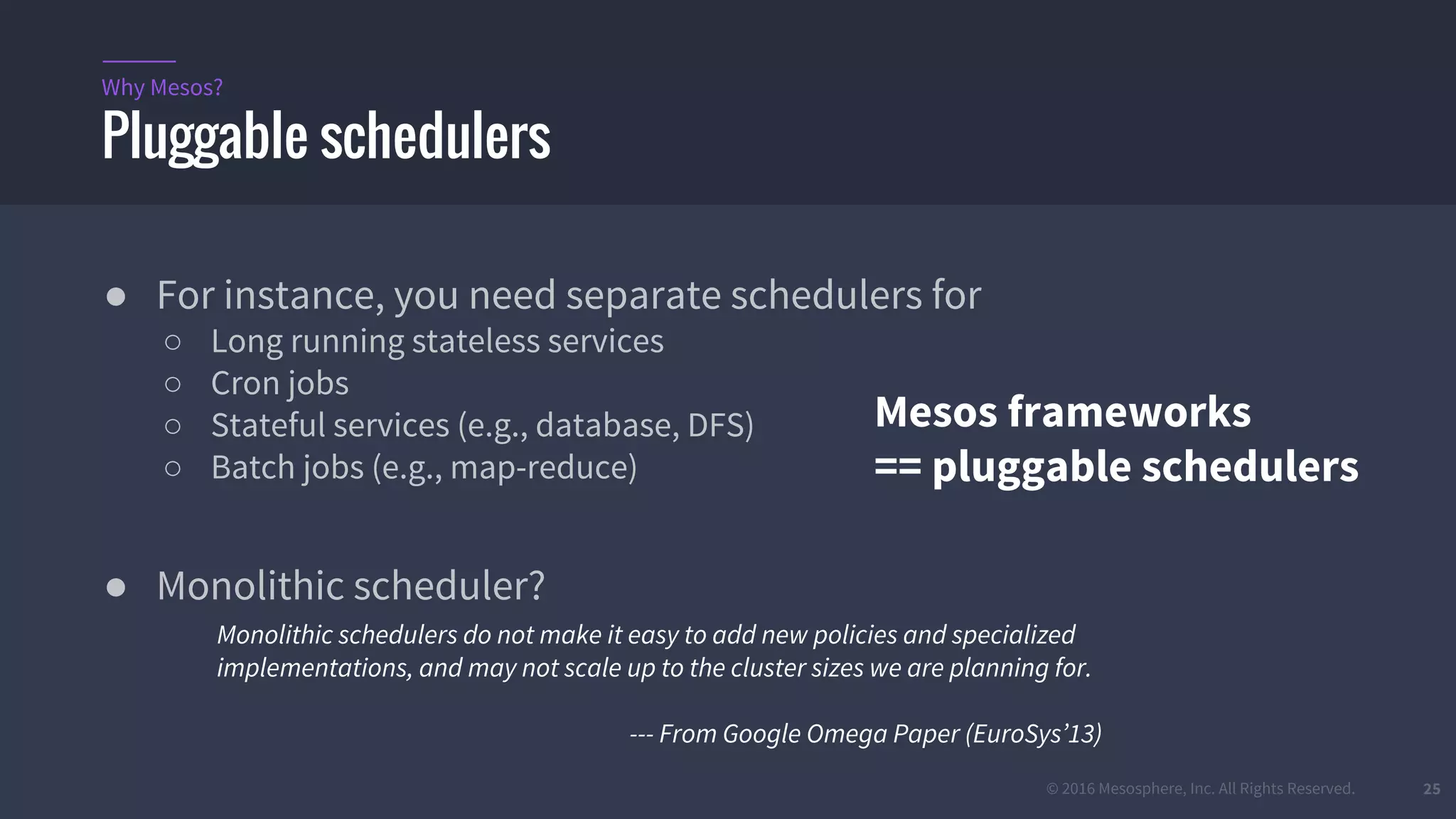 © 2016 Mesosphere, Inc. All Rights Reserved. 25
Pluggable schedulers
Why Mesos?
● For instance, you need separate schedulers for
○ Long running stateless services
○ Cron jobs
○ Stateful services (e.g., database, DFS)
○ Batch jobs (e.g., map-reduce)
● Monolithic scheduler?
Monolithic schedulers do not make it easy to add new policies and specialized
implementations, and may not scale up to the cluster sizes we are planning for.
--- From Google Omega Paper (EuroSys’13)
Mesos frameworks
== pluggable schedulers
 