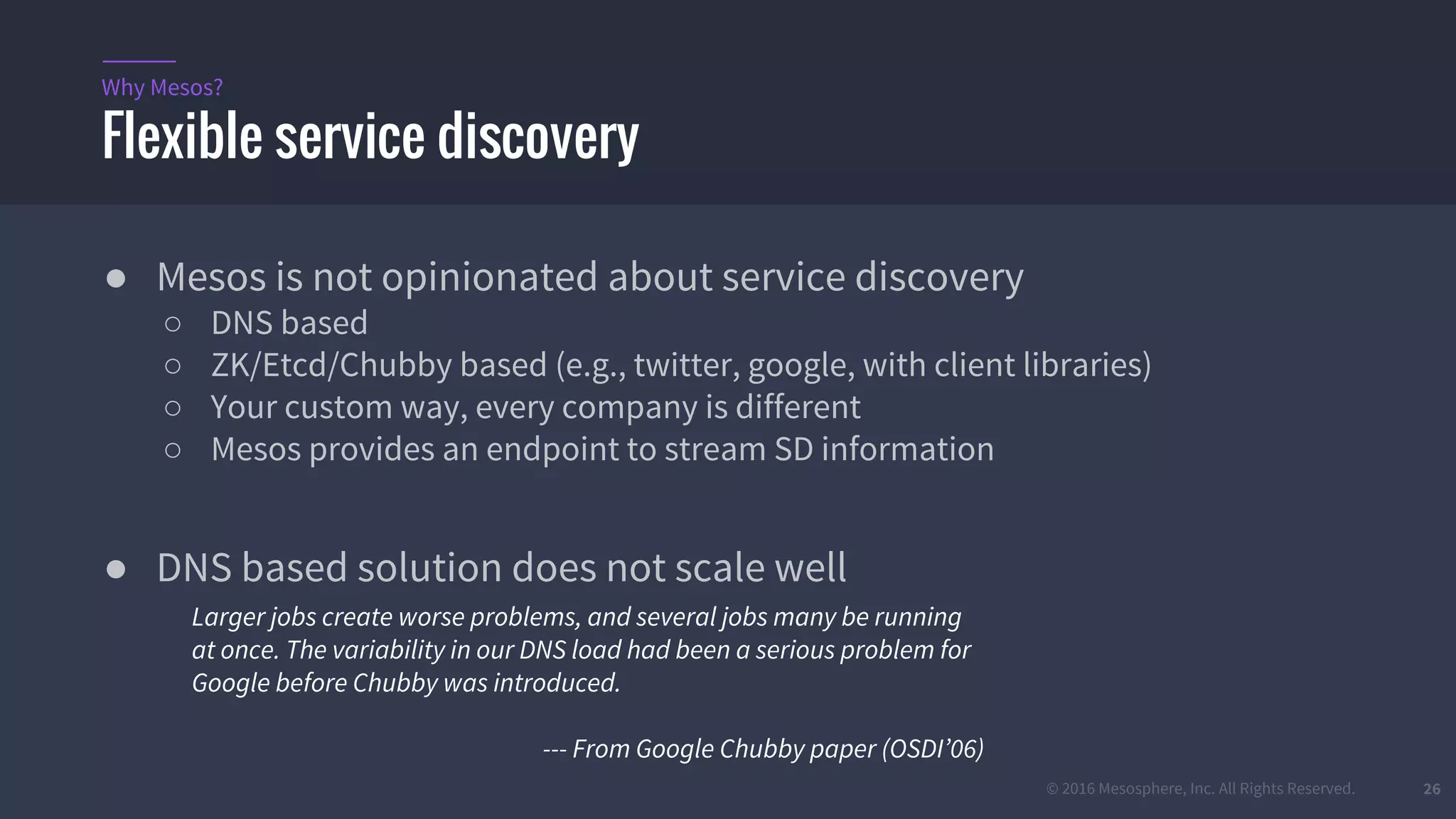 © 2016 Mesosphere, Inc. All Rights Reserved. 26
Flexible service discovery
Why Mesos?
● Mesos is not opinionated about service discovery
○ DNS based
○ ZK/Etcd/Chubby based (e.g., twitter, google, with client libraries)
○ Your custom way, every company is different
○ Mesos provides an endpoint to stream SD information
● DNS based solution does not scale well
Larger jobs create worse problems, and several jobs many be running
at once. The variability in our DNS load had been a serious problem for
Google before Chubby was introduced.
--- From Google Chubby paper (OSDI’06)
 