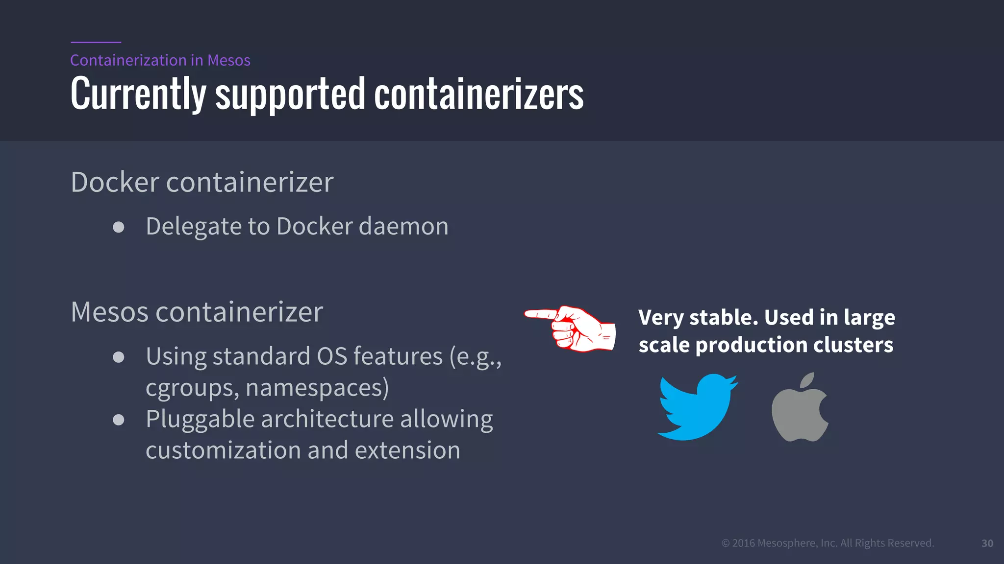 © 2016 Mesosphere, Inc. All Rights Reserved. 30
Docker containerizer
● Delegate to Docker daemon
Mesos containerizer
● Using standard OS features (e.g.,
cgroups, namespaces)
● Pluggable architecture allowing
customization and extension
Currently supported containerizers
Containerization in Mesos
Very stable. Used in large
scale production clusters
 