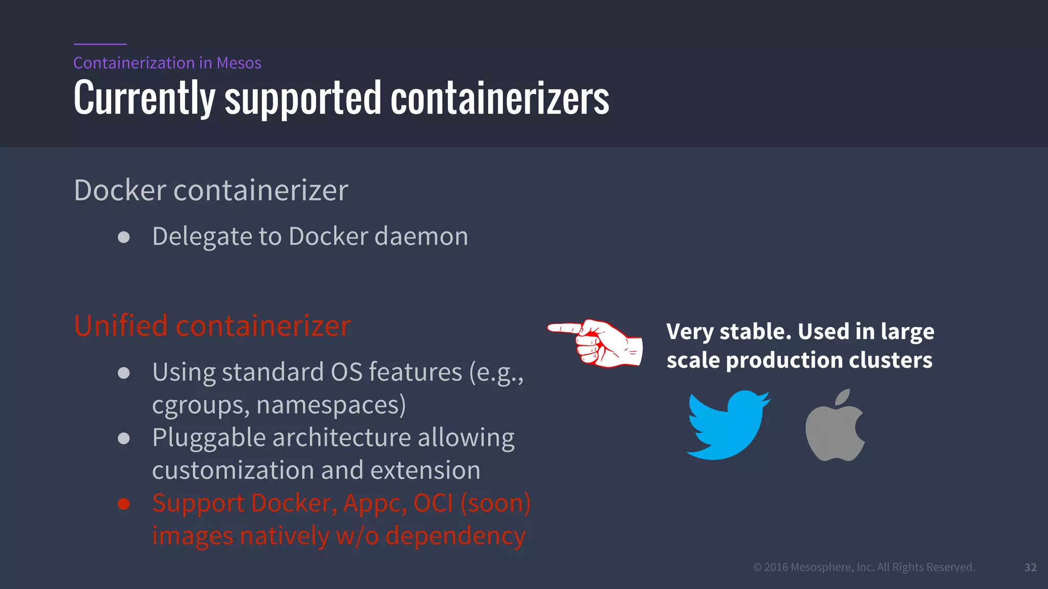 © 2016 Mesosphere, Inc. All Rights Reserved. 32
Docker containerizer
● Delegate to Docker daemon
Unified containerizer
● Using standard OS features (e.g.,
cgroups, namespaces)
● Pluggable architecture allowing
customization and extension
● Support Docker, Appc, OCI (soon)
images natively w/o dependency
Currently supported containerizers
Containerization in Mesos
Very stable. Used in large
scale production clusters
 