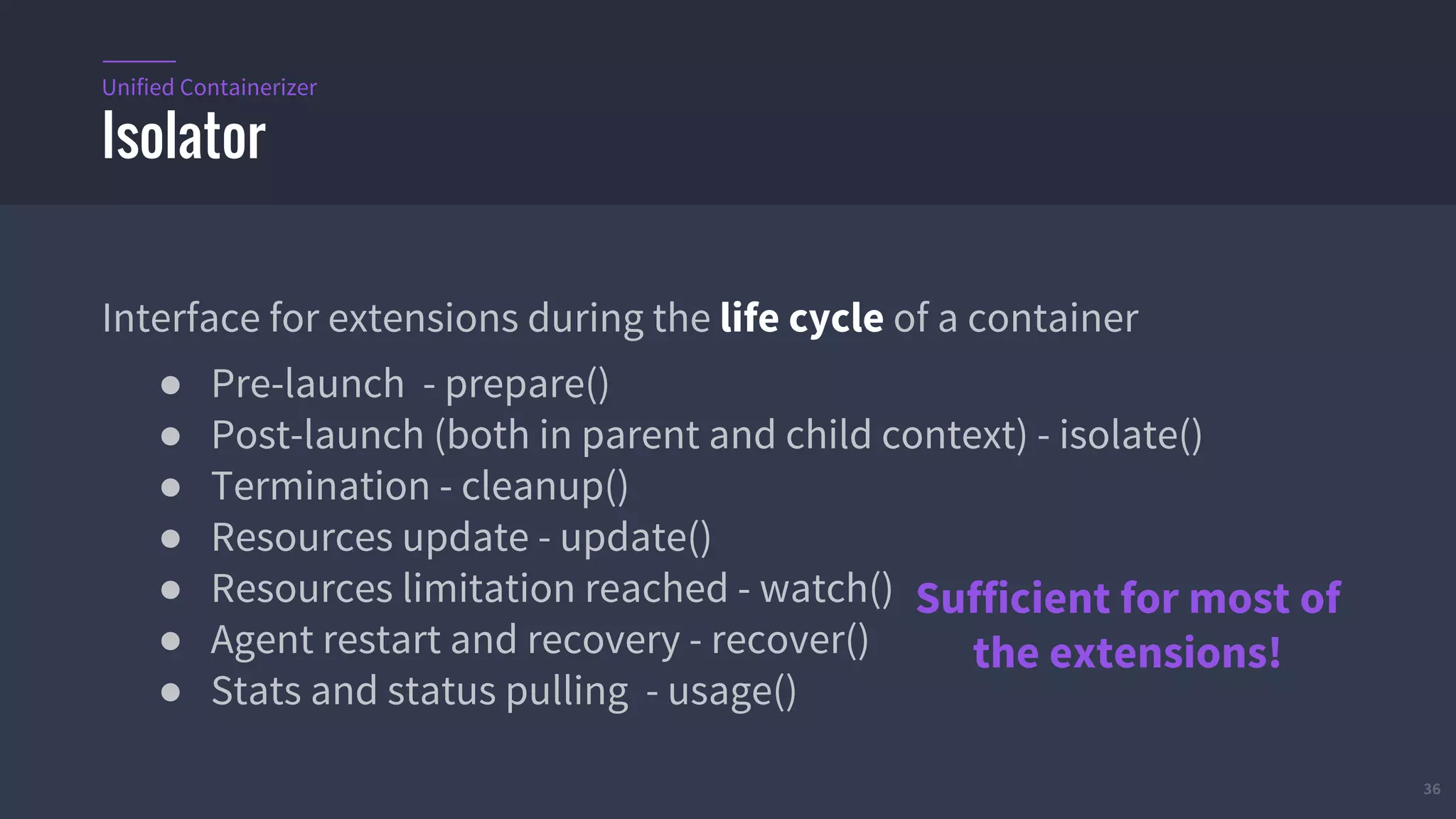 36
Interface for extensions during the life cycle of a container
● Pre-launch - prepare()
● Post-launch (both in parent and child context) - isolate()
● Termination - cleanup()
● Resources update - update()
● Resources limitation reached - watch()
● Agent restart and recovery - recover()
● Stats and status pulling - usage()
Isolator
Unified Containerizer
Sufficient for most of
the extensions!
 