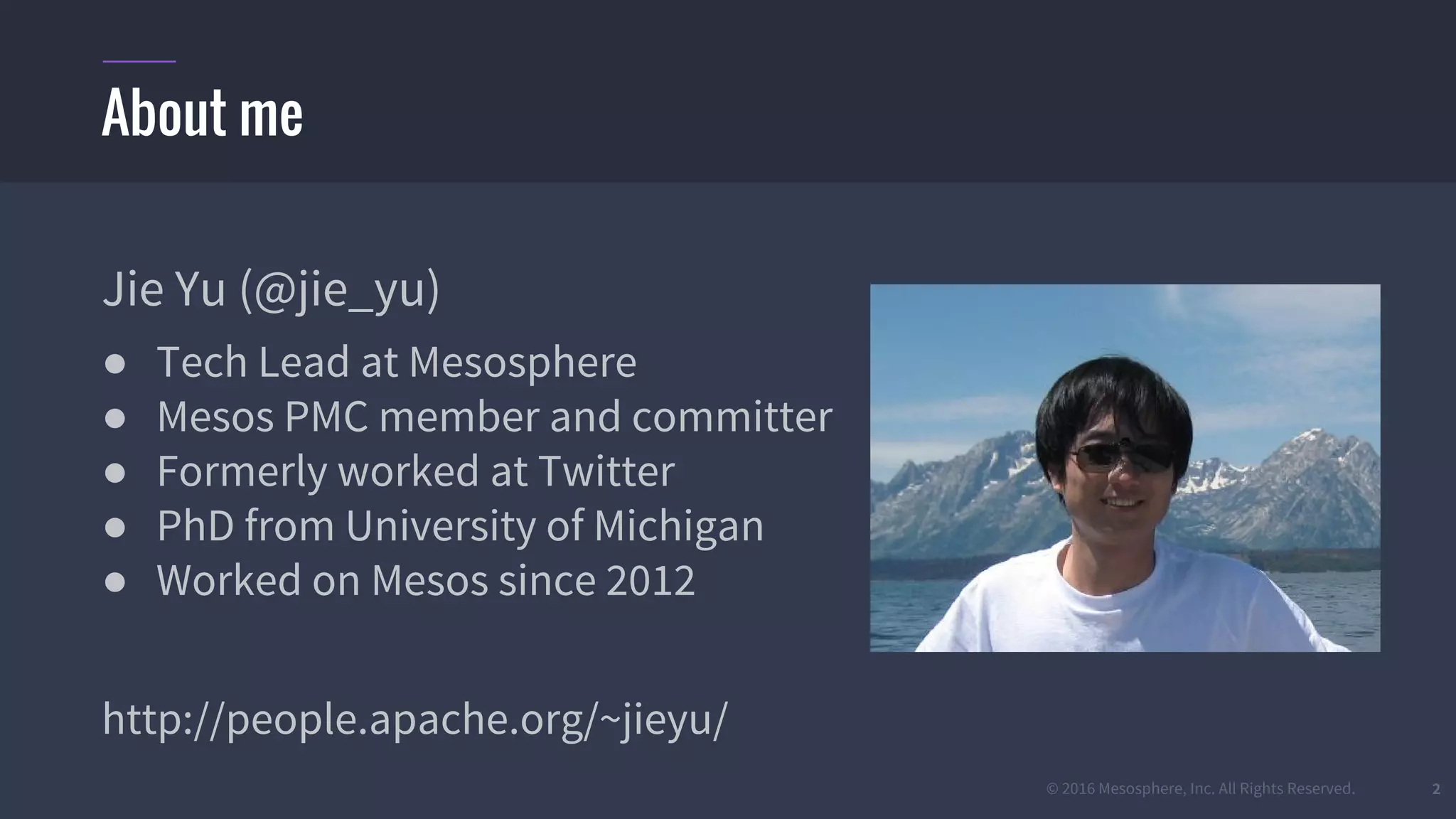 © 2016 Mesosphere, Inc. All Rights Reserved. 2
About me
Jie Yu (@jie_yu)
● Tech Lead at Mesosphere
● Mesos PMC member and committer
● Formerly worked at Twitter
● PhD from University of Michigan
● Worked on Mesos since 2012
http://people.apache.org/~jieyu/
 