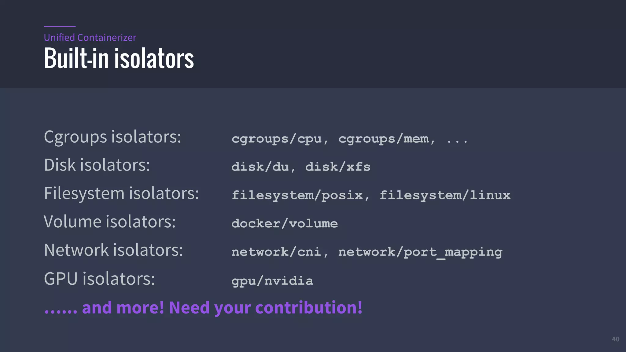 40
Cgroups isolators: cgroups/cpu, cgroups/mem, ...
Disk isolators: disk/du, disk/xfs
Filesystem isolators: filesystem/posix, filesystem/linux
Volume isolators: docker/volume
Network isolators: network/cni, network/port_mapping
GPU isolators: gpu/nvidia
…... and more! Need your contribution!
Built-in isolators
Unified Containerizer
 