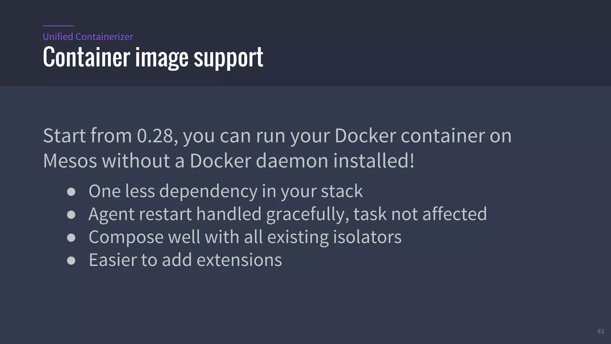 41
Start from 0.28, you can run your Docker container on
Mesos without a Docker daemon installed!
● One less dependency in your stack
● Agent restart handled gracefully, task not affected
● Compose well with all existing isolators
● Easier to add extensions
Container image support
Unified Containerizer
 