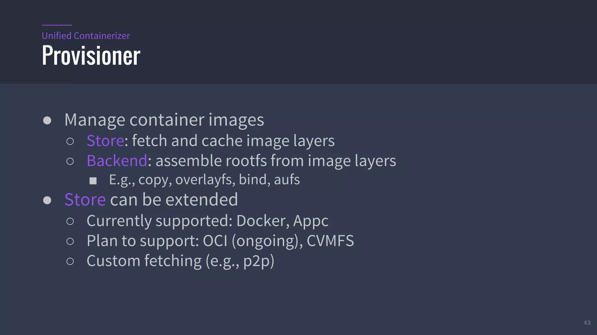 43
● Manage container images
○ Store: fetch and cache image layers
○ Backend: assemble rootfs from image layers
■ E.g., copy, overlayfs, bind, aufs
● Store can be extended
○ Currently supported: Docker, Appc
○ Plan to support: OCI (ongoing), CVMFS
○ Custom fetching (e.g., p2p)
Provisioner
Unified Containerizer
 