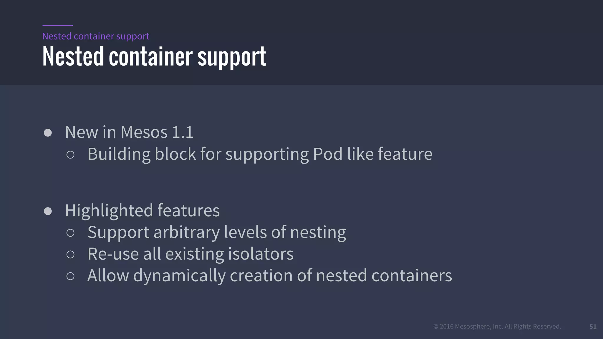 © 2016 Mesosphere, Inc. All Rights Reserved. 51
● New in Mesos 1.1
○ Building block for supporting Pod like feature
● Highlighted features
○ Support arbitrary levels of nesting
○ Re-use all existing isolators
○ Allow dynamically creation of nested containers
Nested container support
Nested container support
 