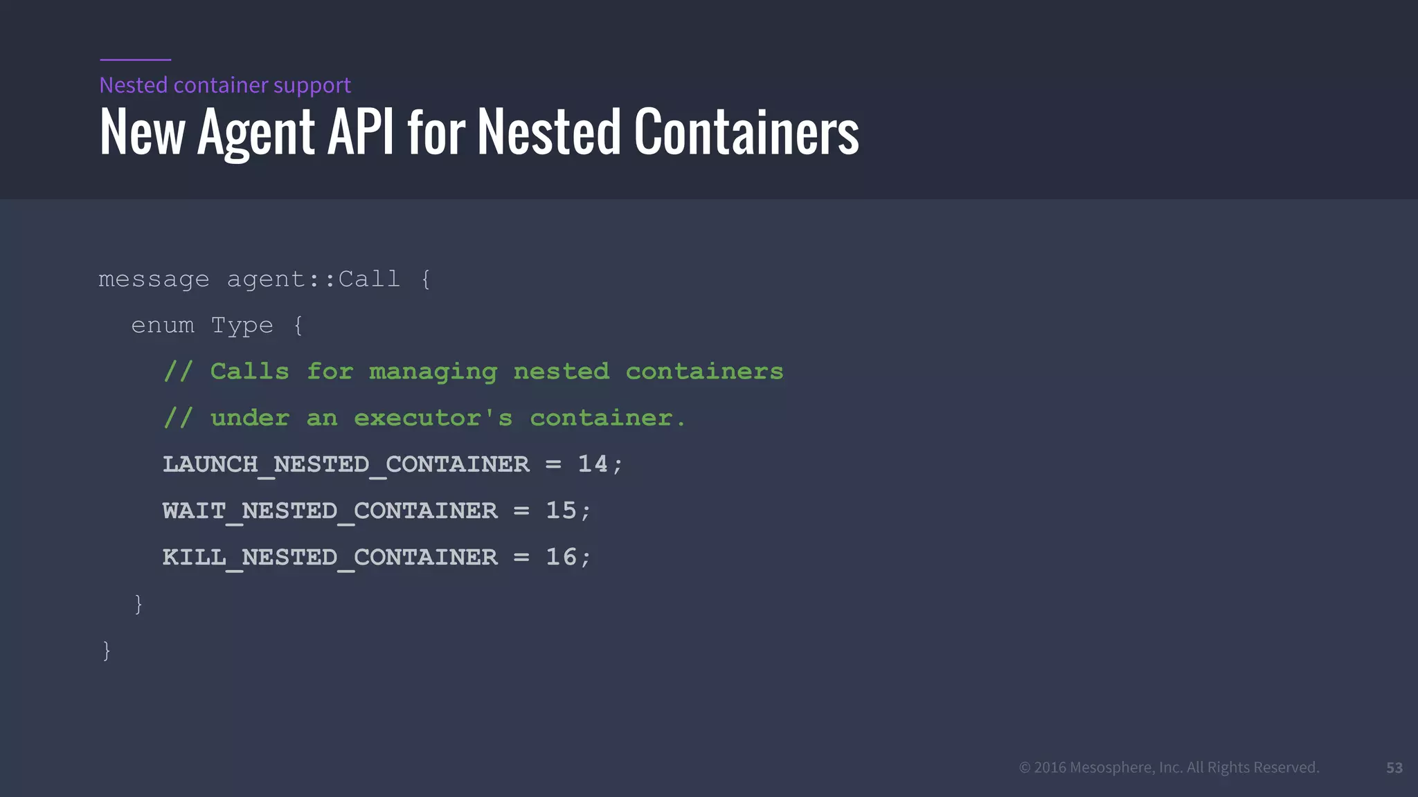 © 2016 Mesosphere, Inc. All Rights Reserved. 53
New Agent API for Nested Containers
Nested container support
message agent::Call {
enum Type {
// Calls for managing nested containers
// under an executor's container.
LAUNCH_NESTED_CONTAINER = 14;
WAIT_NESTED_CONTAINER = 15;
KILL_NESTED_CONTAINER = 16;
}
}
 