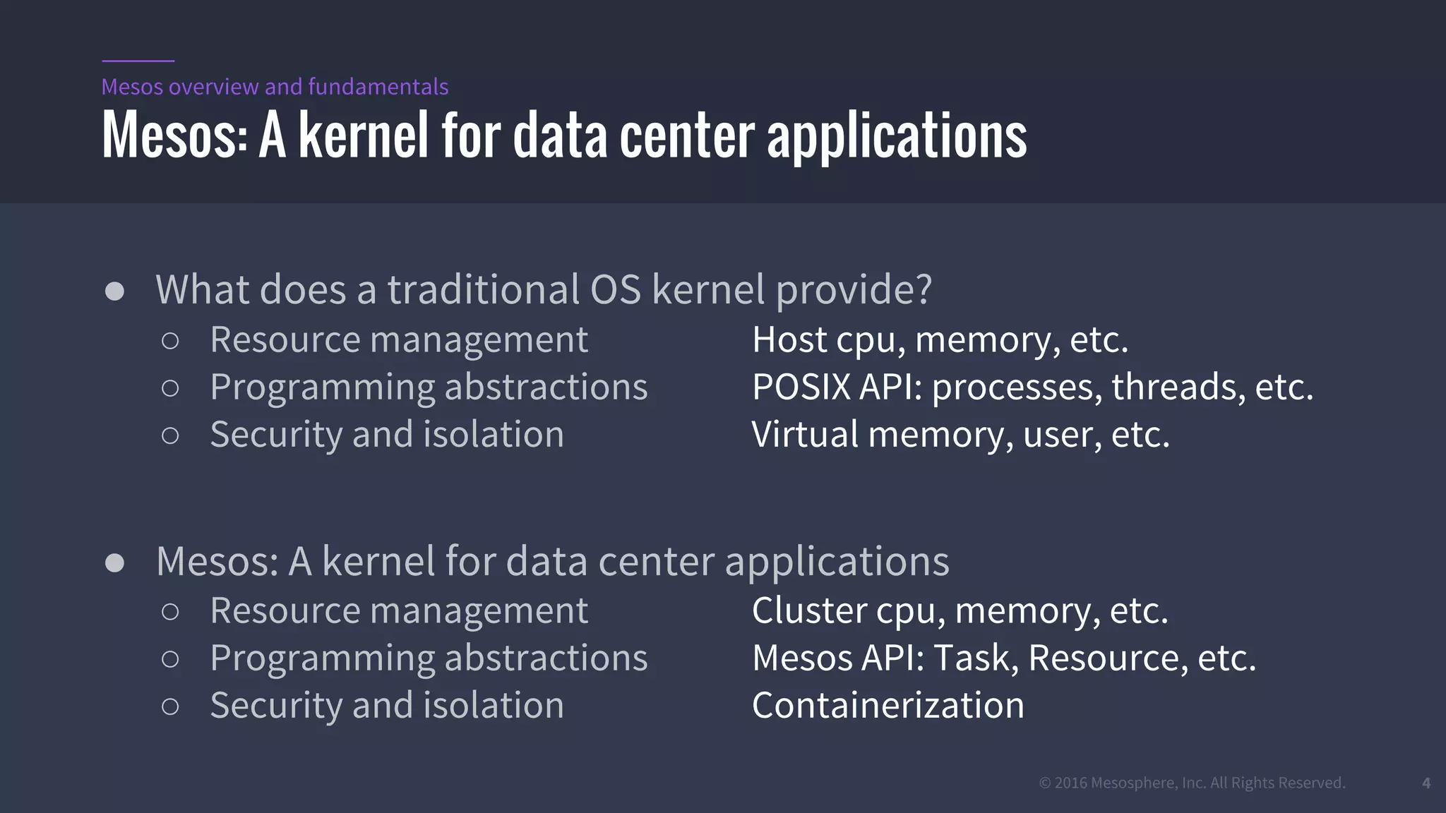 © 2016 Mesosphere, Inc. All Rights Reserved. 4
● What does a traditional OS kernel provide?
○ Resource management Host cpu, memory, etc.
○ Programming abstractions POSIX API: processes, threads, etc.
○ Security and isolation Virtual memory, user, etc.
● Mesos: A kernel for data center applications
○ Resource management Cluster cpu, memory, etc.
○ Programming abstractions Mesos API: Task, Resource, etc.
○ Security and isolation Containerization
Mesos: A kernel for data center applications
Mesos overview and fundamentals
 