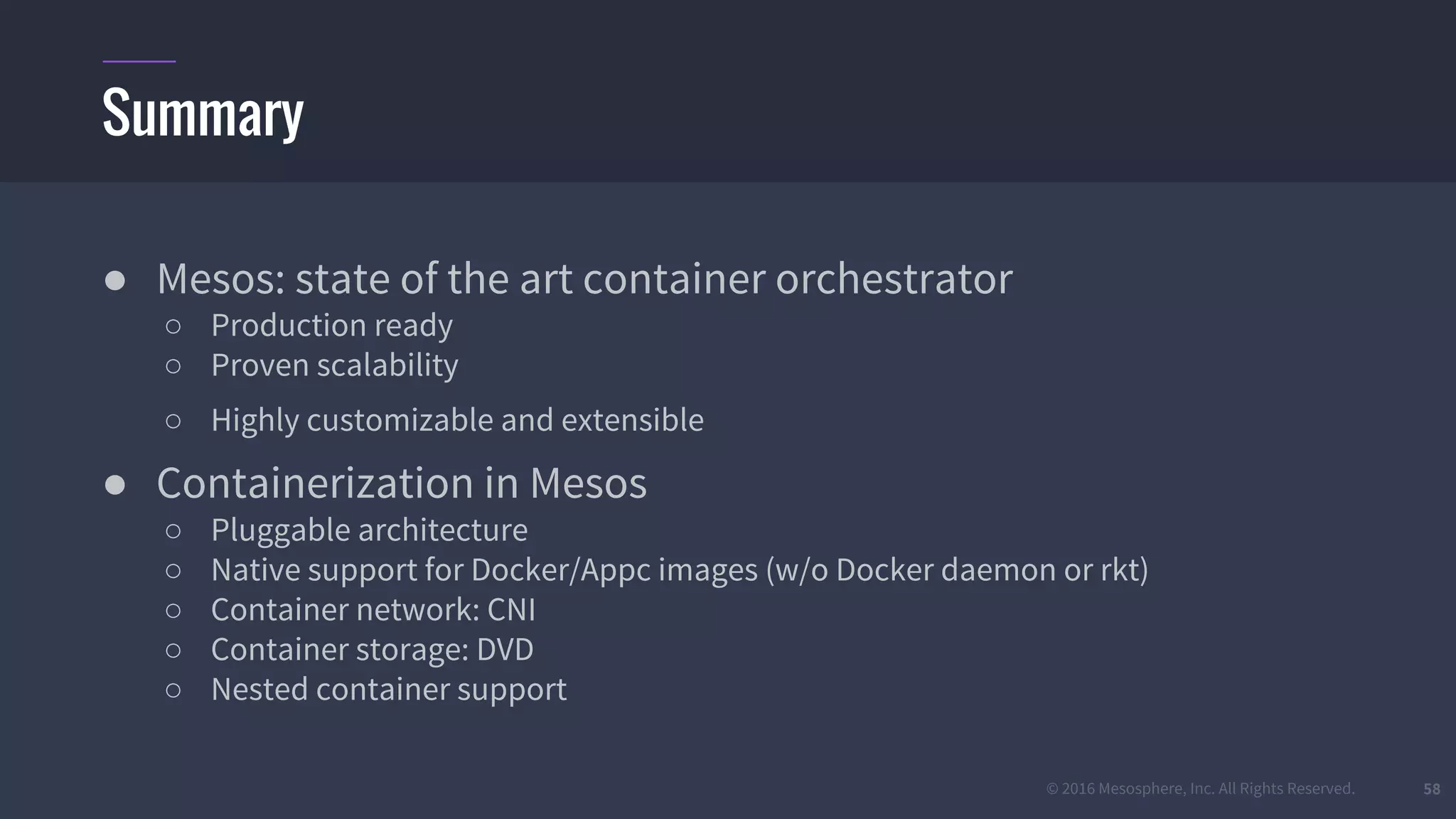© 2016 Mesosphere, Inc. All Rights Reserved.
● Mesos: state of the art container orchestrator
○ Production ready
○ Proven scalability
○ Highly customizable and extensible
● Containerization in Mesos
○ Pluggable architecture
○ Native support for Docker/Appc images (w/o Docker daemon or rkt)
○ Container network: CNI
○ Container storage: DVD
○ Nested container support
58
Summary
 