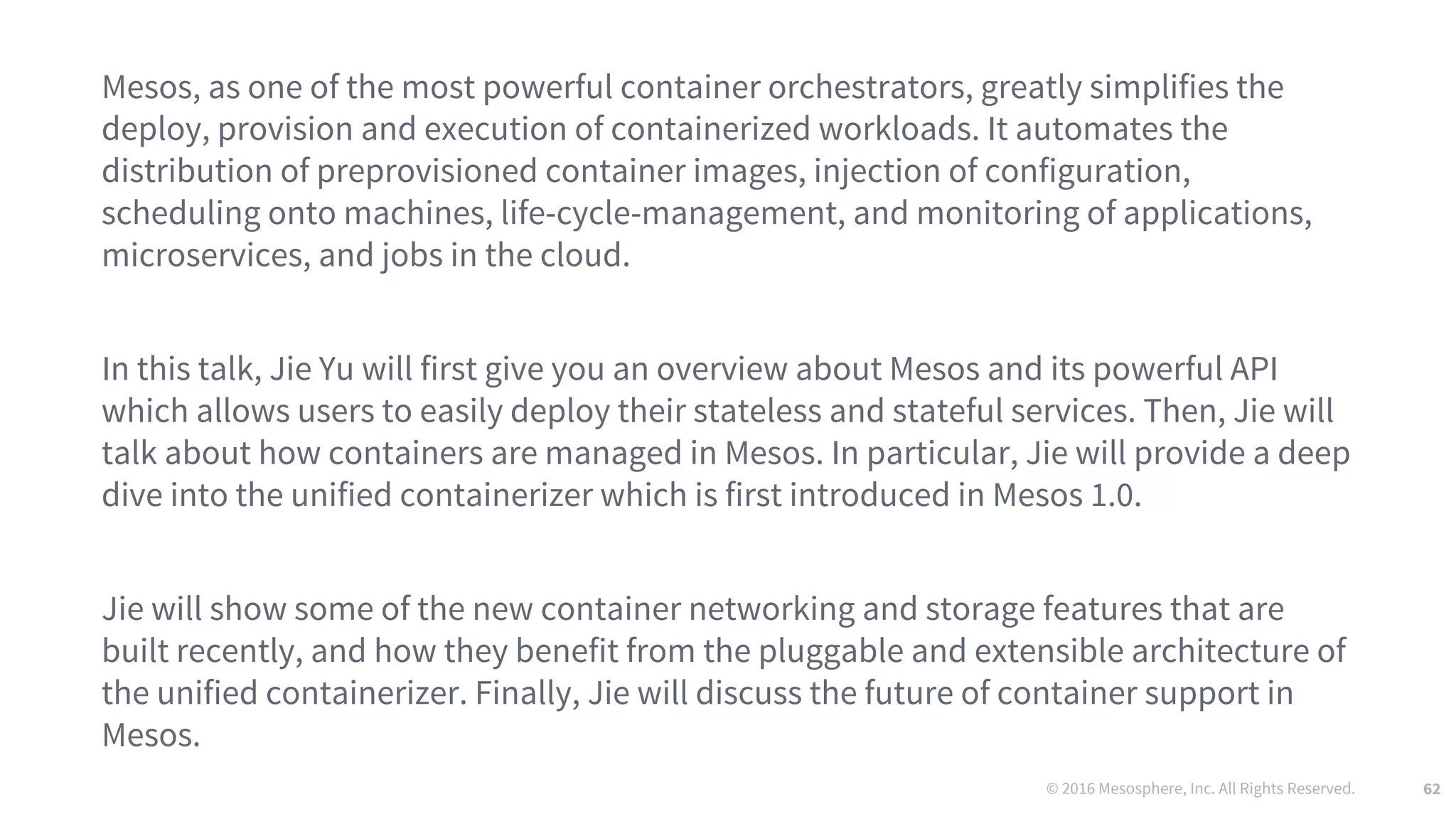 © 2016 Mesosphere, Inc. All Rights Reserved. 62
Mesos, as one of the most powerful container orchestrators, greatly simplifies the
deploy, provision and execution of containerized workloads. It automates the
distribution of preprovisioned container images, injection of configuration,
scheduling onto machines, life-cycle-management, and monitoring of applications,
microservices, and jobs in the cloud.
In this talk, Jie Yu will first give you an overview about Mesos and its powerful API
which allows users to easily deploy their stateless and stateful services. Then, Jie will
talk about how containers are managed in Mesos. In particular, Jie will provide a deep
dive into the unified containerizer which is first introduced in Mesos 1.0.
Jie will show some of the new container networking and storage features that are
built recently, and how they benefit from the pluggable and extensible architecture of
the unified containerizer. Finally, Jie will discuss the future of container support in
Mesos.
 