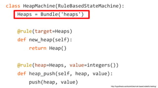 http://hypothesis.works/articles/rule-based-stateful-testing/
class HeapMachine(RuleBasedStateMachine):
Heaps = Bundle('heaps')
@rule(target=Heaps)
def new_heap(self):
return Heap()
@rule(heap=Heaps, value=integers())
def heap_push(self, heap, value):
push(heap, value)
 
