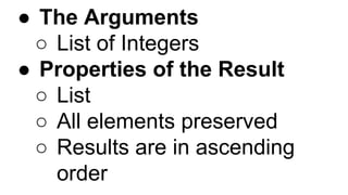 ● The Arguments
○ List of Integers
● Properties of the Result
○ List
○ All elements preserved
○ Results are in ascending
order
 