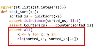 @given(st.lists(st.integers()))
def test_sort(xs):
sorted_xs = quicksort(xs)
assert isinstance(sorted_xs, list)
assert Counter(xs) == Counter(sorted_xs)
assert all(
x <= y for x, y in
zip(sorted_xs, sorted_xs[1:])
)
 