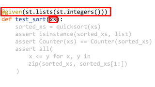 @given(st.lists(st.integers()))
def test_sort(xs):
sorted_xs = quicksort(xs)
assert isinstance(sorted_xs, list)
assert Counter(xs) == Counter(sorted_xs)
assert all(
x <= y for x, y in
zip(sorted_xs, sorted_xs[1:])
)
 