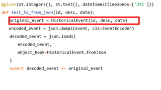 @given(st.integers(), st.text(), datetimes(timezones=['UTC']))
def test_to_from_json(id, desc, date):
original_event = HistoricalEvent(id, desc, date)
encoded_event = json.dumps(event, cls=EventEncoder)
decoded_event = json.loads(
encoded_event,
object_hook=HistoricalEvent.fromJson
)
assert decoded_event == original_event
 