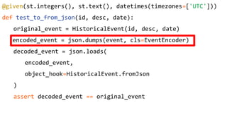 @given(st.integers(), st.text(), datetimes(timezones=['UTC']))
def test_to_from_json(id, desc, date):
original_event = HistoricalEvent(id, desc, date)
encoded_event = json.dumps(event, cls=EventEncoder)
decoded_event = json.loads(
encoded_event,
object_hook=HistoricalEvent.fromJson
)
assert decoded_event == original_event
 