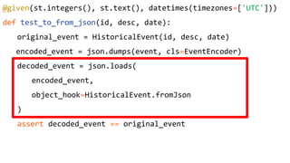 @given(st.integers(), st.text(), datetimes(timezones=['UTC']))
def test_to_from_json(id, desc, date):
original_event = HistoricalEvent(id, desc, date)
encoded_event = json.dumps(event, cls=EventEncoder)
decoded_event = json.loads(
encoded_event,
object_hook=HistoricalEvent.fromJson
)
assert decoded_event == original_event
 