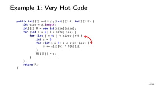Example 1: Very Hot Code
public int[][] multiply(int[][] A, int[][] B) {
int size = A.length;
int[][] R = new int[size][size];
for (int i = 0; i < size; i++) {
for (int j = 0; j < size; j++) {
int s = 0;
for (int k = 0; k < size; k++) {
s += A[i][k] * B[k][j];
}
R[i][j] = s;
}
}
return R;
}
10/66
 