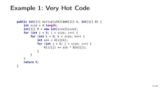 Example 1: Very Hot Code
public int[][] multiplyIKJ(int[][] A, int[][] B) {
int size = A.length;
int[][] R = new int[size][size];
for (int i = 0; i < size; i++) {
for (int k = 0; k < size; k++) {
int aik = A[i][k];
for (int j = 0; j < size; j++) {
R[i][j] += aik * B[k][j];
}
}
}
return R;
}
11/66
 