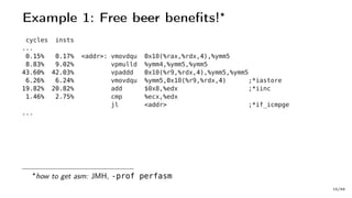 Example 1: Free beer benefits!
cycles insts
...
0.15% 0.17% <addr>: vmovdqu 0x10(%rax,%rdx,4),%ymm5
8.83% 9.02% vpmulld %ymm4,%ymm5,%ymm5
43.60% 42.03% vpaddd 0x10(%r9,%rdx,4),%ymm5,%ymm5
6.26% 6.24% vmovdqu %ymm5,0x10(%r9,%rdx,4) ;*iastore
19.82% 20.82% add $0x8,%edx ;*iinc
1.46% 2.75% cmp %ecx,%edx
jl <addr> ;*if_icmpge
...
how to get asm: JMH, -prof perfasm
15/66
 