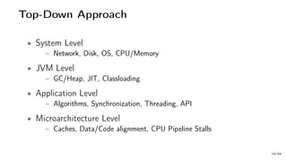 Top-Down Approach
• System Level
– Network, Disk, OS, CPU/Memory
• JVM Level
– GC/Heap, JIT, Classloading
• Application Level
– Algorithms, Synchronization, Threading, API
• Microarchitecture Level
– Caches, Data/Code alignment, CPU Pipeline Stalls
18/66
 