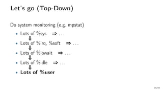 Let’s go (Top-Down)
Do system monitoring (e.g. mpstat)
• Lots of %sys ⇒ . . .
⇓
• Lots of %irq, %soft ⇒ . . .
⇓
• Lots of %iowait ⇒ . . .
⇓
• Lots of %idle ⇒ . . .
⇓
• Lots of %user
20/66
 