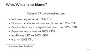 Who/What is to blame?
Complex CPU microarchitecture:
• Inefficient algorithm ⇒ 100% CPU
• Pipeline stall due to memory load/stores ⇒ 100% CPU
• Pipeline flush due to mispredicted branch ⇒ 100% CPU
• Expensive instructions ⇒ 100% CPU
• Insufficient ILP ⇒ 100% CPU
• etc. ⇒ 100% CPU
Instruction Level Parallelism
23/66
 