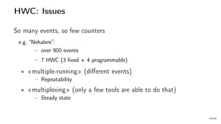 HWC: Issues
So many events, so few counters
e.g. “Nehalem”:
– over 900 events
– 7 HWC (3 fixed + 4 programmable)
• «multiple-running» (different events)
– Repeatability
• «multiplexing» (only a few tools are able to do that)
– Steady state
29/66
 