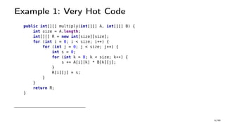 Example 1: Very Hot Code
public int[][] multiply(int[][] A, int[][] B) {
int size = A.length;
int[][] R = new int[size][size];
for (int i = 0; i < size; i++) {
for (int j = 0; j < size; j++) {
int s = 0;
for (int k = 0; k < size; k++) {
s += A[i][k] * B[k][j];
}
R[i][j] = s;
}
}
return R;
}
4/66
 