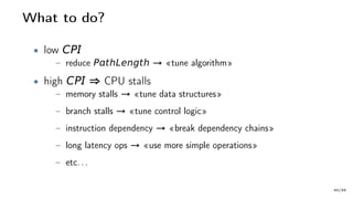 What to do?
• low CP
– reduce PthLength → «tune algorithm»
• high CP ⇒ CPU stalls
– memory stalls → «tune data structures»
– branch stalls → «tune control logic»
– instruction dependency → «break dependency chains»
– long latency ops → «use more simple operations»
– etc. . .
40/66
 