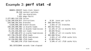 Example 2: perf stat -d
880851.993237 task-clock (msec)
39,318 context-switches
437 cpu-migrations
7,931 page-faults
2,277,063,113,376 cycles
1,226,299,634,877 instructions # 0.54 insns per cycle
229,500,265,931 branches # 260.544 M/sec
4,620,666,169 branch-misses # 2.01% of all branches
338,169,489,902 L1-dcache-loads # 383.912 M/sec
37,937,596,505 L1-dcache-load-misses # 11.22% of all L1-dcache hits
25,232,434,666 LLC-loads # 28.645 M/sec
7,307,884,874 L1-icache-load-misses # 0.00% of all L1-icache hits
337,730,278,697 dTLB-loads # 382.846 M/sec
6,094,356,801 dTLB-load-misses # 1.81% of all dTLB cache hits
12,210,841,909 iTLB-loads # 13.863 M/sec
431,803,270 iTLB-load-misses # 3.54% of all iTLB cache hits
301.557213044 seconds time elapsed
45/66
 