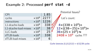 Example 2: Processed perf stat -d
CPI 1.85
cycles ×109 2277
instructions ×109 1226
L1-dcache-loads ×109 338
L1-dcache-load-misses ×109 38
LLC-loads ×109 25
dTLB-loads ×109 338
dTLB-load-misses ×109 6
Let’s count:
4×(338 × 109
)+
12×((38− 25)× 109
)+
36×(25 × 109
) ≈
2408 × 109
cycles ???
Potential Issues?
Cache latencies (L1/L2/L3) = 4/12/36 cycles
46/66
 