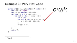 Example 1: Very Hot Code
public int[][] multiply(int[][] A, int[][] B) {
int size = A.length;
int[][] R = new int[size][size];
for (int i = 0; i < size; i++) {
for (int j = 0; j < size; j++) {
int s = 0;
for (int k = 0; k < size; k++) {
s += A[i][k] * B[k][j];
}
R[i][j] = s;
}
}
return R;
}
O (N3)
big-O
4/66
 