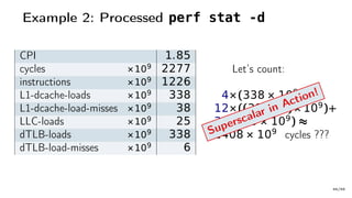Example 2: Processed perf stat -d
CPI 1.85
cycles ×109 2277
instructions ×109 1226
L1-dcache-loads ×109 338
L1-dcache-load-misses ×109 38
LLC-loads ×109 25
dTLB-loads ×109 338
dTLB-load-misses ×109 6
Let’s count:
4×(338 × 109
)+
12×((38− 25)× 109
)+
36×(25 × 109
) ≈
2408 × 109
cycles ???Superscalar in Action!
46/66
 