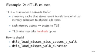Example 2: dTLB misses
TLB = Translation Lookaside Buffer
• a memory cache that stores recent translations of virtual
memory addresses to physical addresses
• each memory access → access to TLB
• TLB miss may take hundreds cycles
How to check?
• dtlb_load_misses_miss_causes_a_walk
• dtlb_load_misses_walk_duration
47/66
 