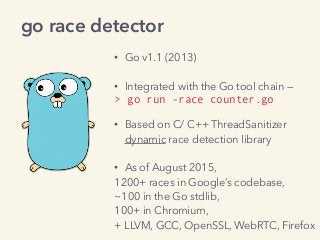 • Go v1.1 (2013) 
• Integrated with the Go tool chain —
> go run -race counter.go 
• Based on C/ C++ ThreadSanitizer 
dynamic race detection library
• As of August 2015,
1200+ races in Google’s codebase,
~100 in the Go stdlib, 
100+ in Chromium, 
+ LLVM, GCC, OpenSSL, WebRTC, Firefox
go race detector
 