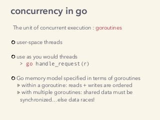concurrency in go
The unit of concurrent execution : goroutines
user-space threads 
use as you would threads  
> go handle_request(r)
Go memory model speciﬁed in terms of goroutines
within a goroutine: reads + writes are ordered
with multiple goroutines: shared data must be
synchronized…else data races!
 