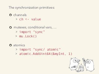 channels 
> ch <- value 
mutexes, conditional vars, … 
> import “sync”  
> mu.Lock() 
atomics 
> import “sync/ atomic" 
> atomic.AddUint64(&myInt, 1)
The synchronization primitives:
 