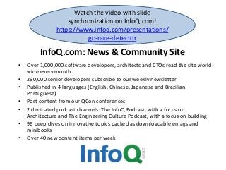 InfoQ.com: News & Community Site
• Over 1,000,000 software developers, architects and CTOs read the site world-
wide every month
• 250,000 senior developers subscribe to our weekly newsletter
• Published in 4 languages (English, Chinese, Japanese and Brazilian
Portuguese)
• Post content from our QCon conferences
• 2 dedicated podcast channels: The InfoQ Podcast, with a focus on
Architecture and The Engineering Culture Podcast, with a focus on building
• 96 deep dives on innovative topics packed as downloadable emags and
minibooks
• Over 40 new content items per week
Watch the video with slide
synchronization on InfoQ.com!
https://www.infoq.com/presentations/
go-race-detector
 