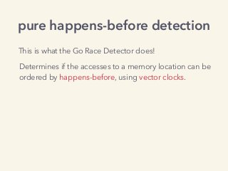 pure happens-before detection
Determines if the accesses to a memory location can be
ordered by happens-before, using vector clocks.
This is what the Go Race Detector does!
 