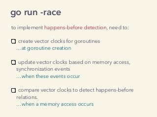 go run -race
to implement happens-before detection, need to:
create vector clocks for goroutines 
…at goroutine creation 
update vector clocks based on memory access, 
synchronization events 
…when these events occur 
compare vector clocks to detect happens-before  
relations. 
…when a memory access occurs
 