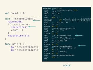 -race
var count = 0
func incrementCount() {
raceread()
if count == 0 { 
racewrite()
count ++
} 
racefuncexit()
}
func main() {
go incrementCount()
go incrementCount()
 
